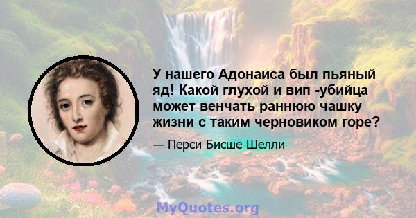 У нашего Адонаиса был пьяный яд! Какой глухой и вип -убийца может венчать раннюю чашку жизни с таким черновиком горе?