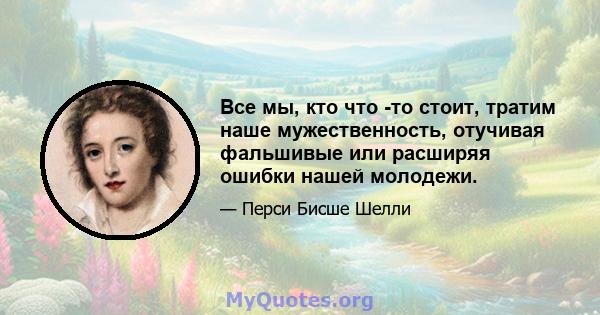 Все мы, кто что -то стоит, тратим наше мужественность, отучивая фальшивые или расширяя ошибки нашей молодежи.