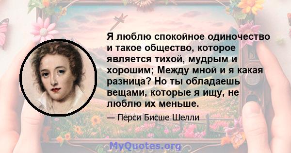 Я люблю спокойное одиночество и такое общество, которое является тихой, мудрым и хорошим; Между мной и я какая разница? Но ты обладаешь вещами, которые я ищу, не люблю их меньше.