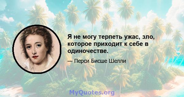 Я не могу терпеть ужас, зло, которое приходит к себе в одиночестве.