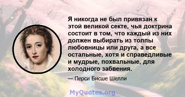 Я никогда не был привязан к этой великой секте, чья доктрина состоит в том, что каждый из них должен выбирать из толпы любовницы или друга, а все остальные, хотя и справедливые и мудрые, похвальные, для холодного