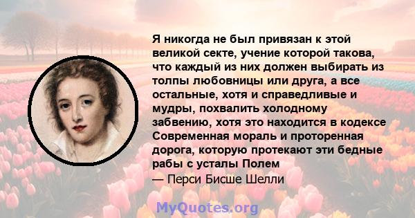 Я никогда не был привязан к этой великой секте, учение которой такова, что каждый из них должен выбирать из толпы любовницы или друга, а все остальные, хотя и справедливые и мудры, похвалить холодному забвению, хотя это 