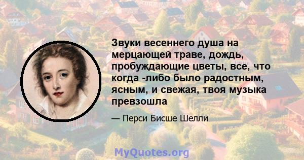 Звуки весеннего душа на мерцающей траве, дождь, пробуждающие цветы, все, что когда -либо было радостным, ясным, и свежая, твоя музыка превзошла