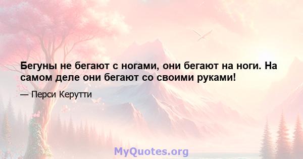 Бегуны не бегают с ногами, они бегают на ноги. На самом деле они бегают со своими руками!