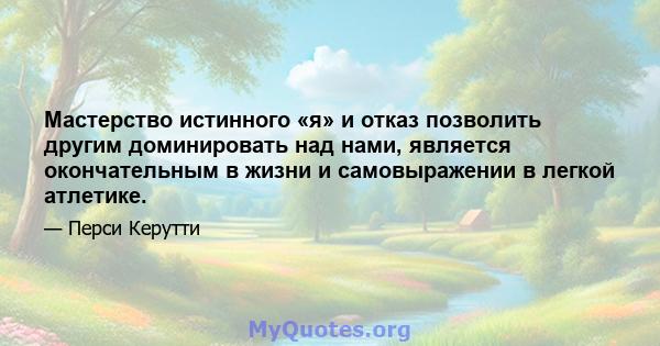 Мастерство истинного «я» и отказ позволить другим доминировать над нами, является окончательным в жизни и самовыражении в легкой атлетике.