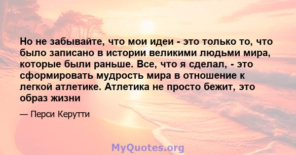 Но не забывайте, что мои идеи - это только то, что было записано в истории великими людьми мира, которые были раньше. Все, что я сделал, - это сформировать мудрость мира в отношение к легкой атлетике. Атлетика не просто 