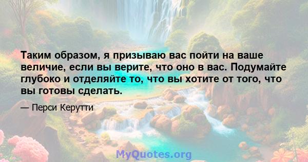 Таким образом, я призываю вас пойти на ваше величие, если вы верите, что оно в вас. Подумайте глубоко и отделяйте то, что вы хотите от того, что вы готовы сделать.