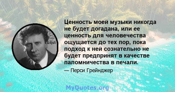 Ценность моей музыки никогда не будет догадана, или ее ценность для человечества ощущается до тех пор, пока подход к ней сознательно не будет предпринят в качестве паломничества в печали.