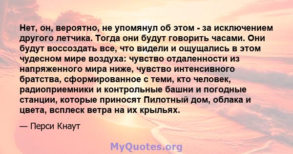 Нет, он, вероятно, не упомянул об этом - за исключением другого летчика. Тогда они будут говорить часами. Они будут воссоздать все, что видели и ощущались в этом чудесном мире воздуха: чувство отдаленности из