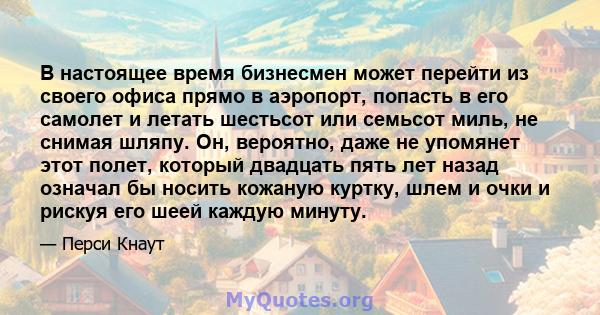 В настоящее время бизнесмен может перейти из своего офиса прямо в аэропорт, попасть в его самолет и летать шестьсот или семьсот миль, не снимая шляпу. Он, вероятно, даже не упомянет этот полет, который двадцать пять лет 