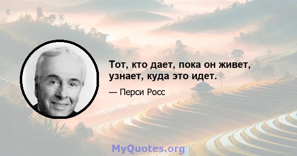 Тот, кто дает, пока он живет, узнает, куда это идет.