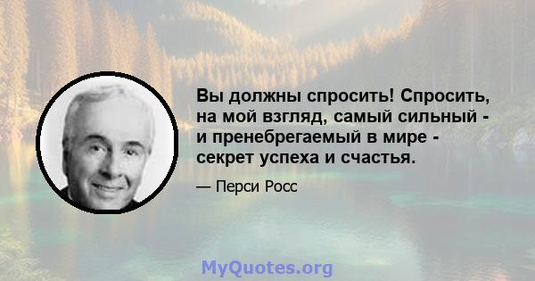 Вы должны спросить! Спросить, на мой взгляд, самый сильный - и пренебрегаемый в мире - секрет успеха и счастья.