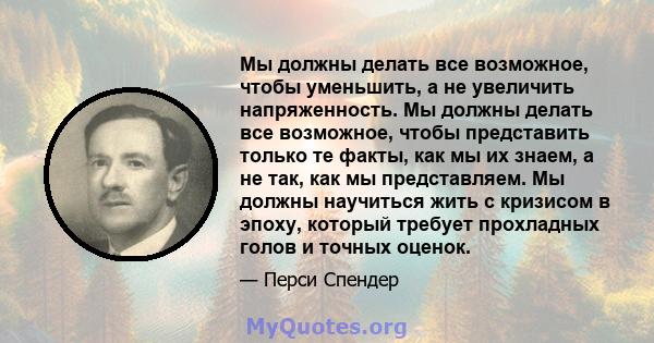 Мы должны делать все возможное, чтобы уменьшить, а не увеличить напряженность. Мы должны делать все возможное, чтобы представить только те факты, как мы их знаем, а не так, как мы представляем. Мы должны научиться жить