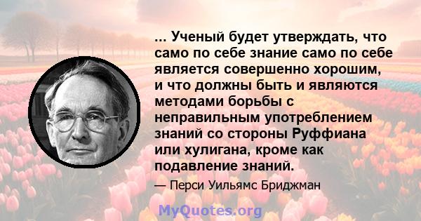 ... Ученый будет утверждать, что само по себе знание само по себе является совершенно хорошим, и что должны быть и являются методами борьбы с неправильным употреблением знаний со стороны Руффиана или хулигана, кроме как 