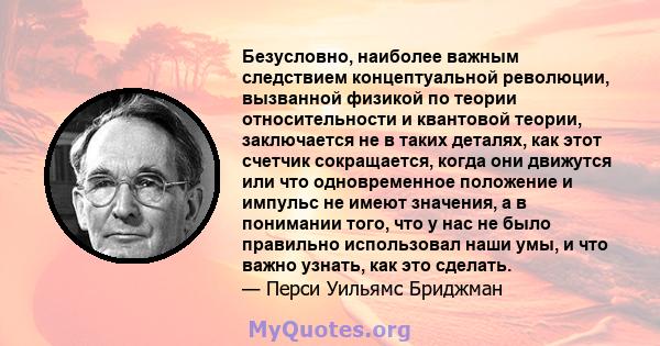 Безусловно, наиболее важным следствием концептуальной революции, вызванной физикой по теории относительности и квантовой теории, заключается не в таких деталях, как этот счетчик сокращается, когда они движутся или что