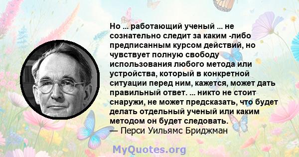 Но ... работающий ученый ... не сознательно следит за каким -либо предписанным курсом действий, но чувствует полную свободу использования любого метода или устройства, который в конкретной ситуации перед ним, кажется,