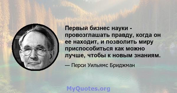 Первый бизнес науки - провозглашать правду, когда он ее находит, и позволить миру приспособиться как можно лучше, чтобы к новым знаниям.