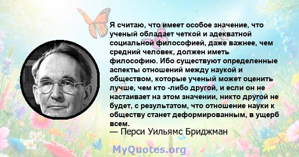 Я считаю, что имеет особое значение, что ученый обладает четкой и адекватной социальной философией, даже важнее, чем средний человек, должен иметь философию. Ибо существуют определенные аспекты отношений между наукой и