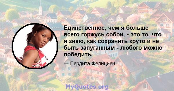 Единственное, чем я больше всего горжусь собой, - это то, что я знаю, как сохранить круто и не быть запуганным - любого можно победить.