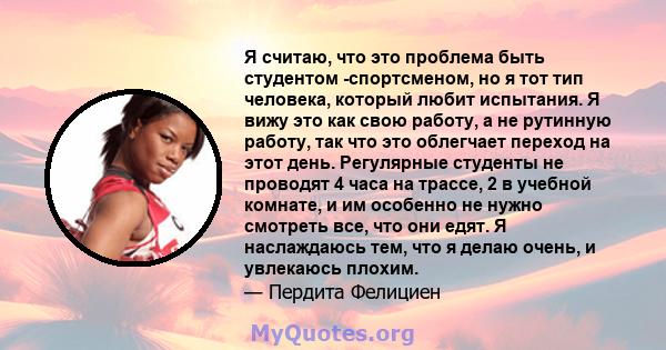 Я считаю, что это проблема быть студентом -спортсменом, но я тот тип человека, который любит испытания. Я вижу это как свою работу, а не рутинную работу, так что это облегчает переход на этот день. Регулярные студенты