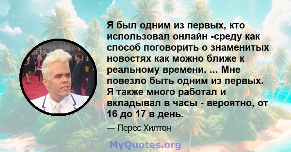 Я был одним из первых, кто использовал онлайн -среду как способ поговорить о знаменитых новостях как можно ближе к реальному времени. ... Мне повезло быть одним из первых. Я также много работал и вкладывал в часы -