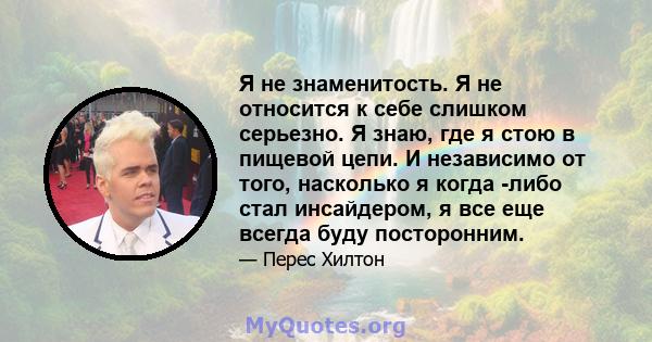 Я не знаменитость. Я не относится к себе слишком серьезно. Я знаю, где я стою в пищевой цепи. И независимо от того, насколько я когда -либо стал инсайдером, я все еще всегда буду посторонним.