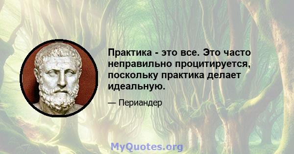 Практика - это все. Это часто неправильно процитируется, поскольку практика делает идеальную.