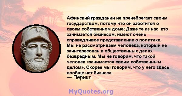 Афинский гражданин не пренебрегает своим государством, потому что он заботится о своем собственном доме; Даже те из нас, кто занимается бизнесом, имеют очень справедливое представление о политике. Мы не рассматриваем