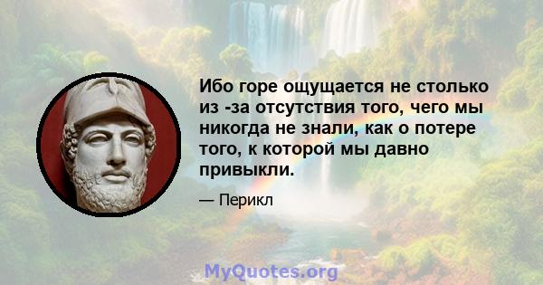 Ибо горе ощущается не столько из -за отсутствия того, чего мы никогда не знали, как о потере того, к которой мы давно привыкли.