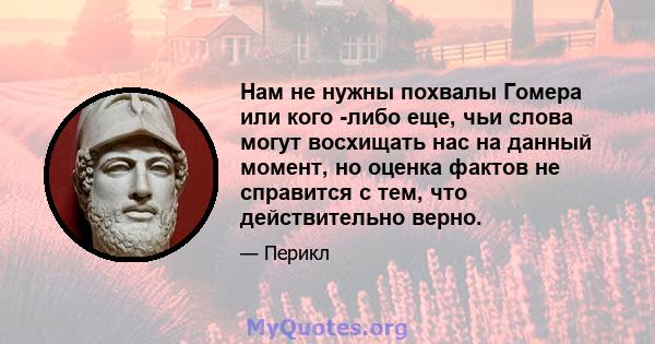 Нам не нужны похвалы Гомера или кого -либо еще, чьи слова могут восхищать нас на данный момент, но оценка фактов не справится с тем, что действительно верно.