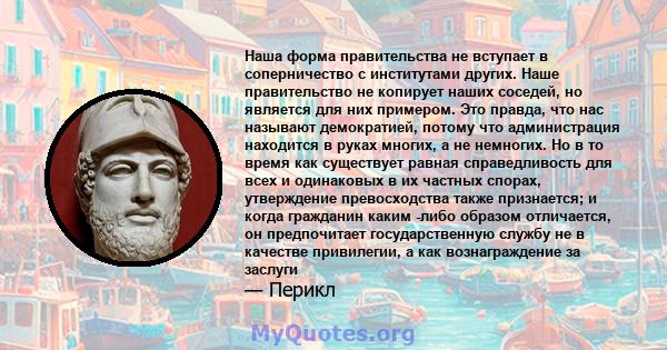 Наша форма правительства не вступает в соперничество с институтами других. Наше правительство не копирует наших соседей, но является для них примером. Это правда, что нас называют демократией, потому что администрация