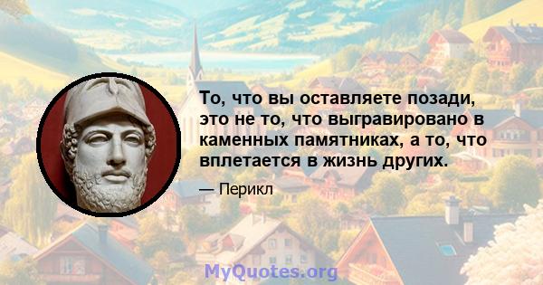 То, что вы оставляете позади, это не то, что выгравировано в каменных памятниках, а то, что вплетается в жизнь других.