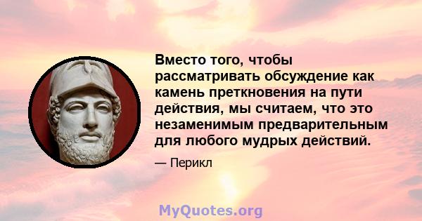 Вместо того, чтобы рассматривать обсуждение как камень преткновения на пути действия, мы считаем, что это незаменимым предварительным для любого мудрых действий.