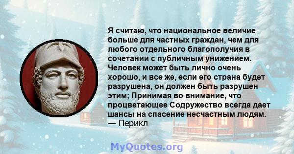 Я считаю, что национальное величие больше для частных граждан, чем для любого отдельного благополучия в сочетании с публичным унижением. Человек может быть лично очень хорошо, и все же, если его страна будет разрушена,