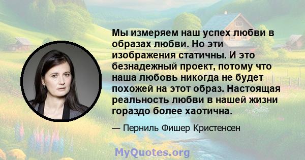 Мы измеряем наш успех любви в образах любви. Но эти изображения статичны. И это безнадежный проект, потому что наша любовь никогда не будет похожей на этот образ. Настоящая реальность любви в нашей жизни гораздо более