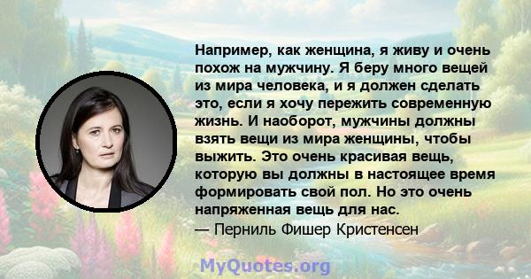 Например, как женщина, я живу и очень похож на мужчину. Я беру много вещей из мира человека, и я должен сделать это, если я хочу пережить современную жизнь. И наоборот, мужчины должны взять вещи из мира женщины, чтобы