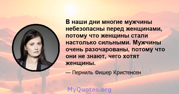 В наши дни многие мужчины небезопасны перед женщинами, потому что женщины стали настолько сильными. Мужчины очень разочарованы, потому что они не знают, чего хотят женщины.