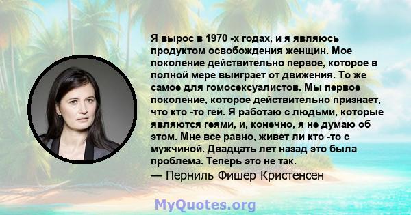 Я вырос в 1970 -х годах, и я являюсь продуктом освобождения женщин. Мое поколение действительно первое, которое в полной мере выиграет от движения. То же самое для гомосексуалистов. Мы первое поколение, которое