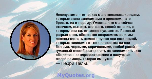 Недопустимо, что то, как мы относились к людям, которые стали зависимыми в прошлом, - это бросить их в тюрьму. Уместно, что мы сейчас отвечаем, пытаясь заставить людей лечение, в котором они так отчаянно нуждаются.