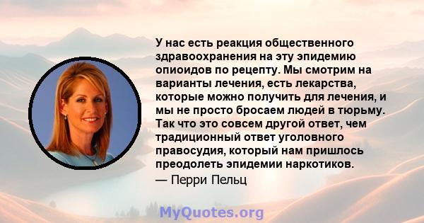 У нас есть реакция общественного здравоохранения на эту эпидемию опиоидов по рецепту. Мы смотрим на варианты лечения, есть лекарства, которые можно получить для лечения, и мы не просто бросаем людей в тюрьму. Так что