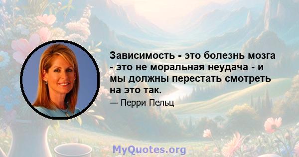 Зависимость - это болезнь мозга - это не моральная неудача - и мы должны перестать смотреть на это так.