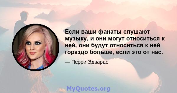 Если ваши фанаты слушают музыку, и они могут относиться к ней, они будут относиться к ней гораздо больше, если это от нас.