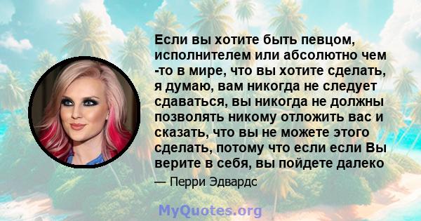 Если вы хотите быть певцом, исполнителем или абсолютно чем -то в мире, что вы хотите сделать, я думаю, вам никогда не следует сдаваться, вы никогда не должны позволять никому отложить вас и сказать, что вы не можете