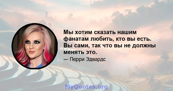 Мы хотим сказать нашим фанатам любить, кто вы есть. Вы сами, так что вы не должны менять это.