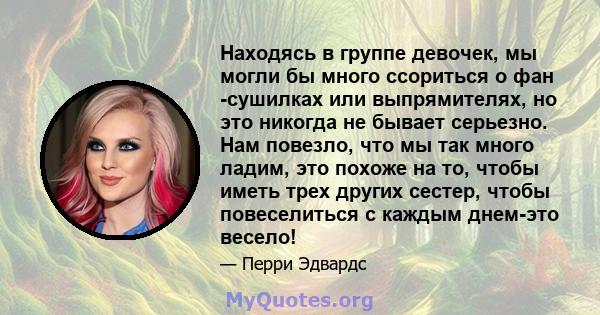 Находясь в группе девочек, мы могли бы много ссориться о фан -сушилках или выпрямителях, но это никогда не бывает серьезно. Нам повезло, что мы так много ладим, это похоже на то, чтобы иметь трех других сестер, чтобы