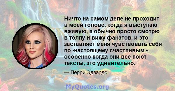 Ничто на самом деле не проходит в моей голове, когда я выступаю вживую, я обычно просто смотрю в толпу и вижу фанатов, и это заставляет меня чувствовать себя по -настоящему счастливым - особенно когда они все поют