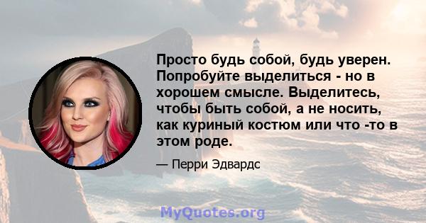 Просто будь собой, будь уверен. Попробуйте выделиться - но в хорошем смысле. Выделитесь, чтобы быть собой, а не носить, как куриный костюм или что -то в этом роде.