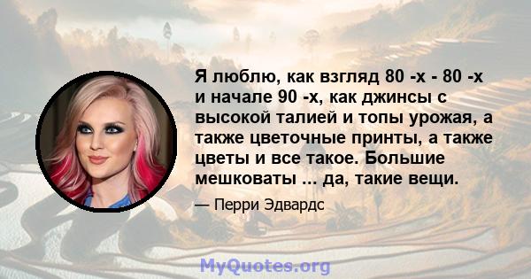 Я люблю, как взгляд 80 -х - 80 -х и начале 90 -х, как джинсы с высокой талией и топы урожая, а также цветочные принты, а также цветы и все такое. Большие мешковаты ... да, такие вещи.