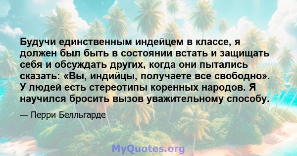 Будучи единственным индейцем в классе, я должен был быть в состоянии встать и защищать себя и обсуждать других, когда они пытались сказать: «Вы, индийцы, получаете все свободно». У людей есть стереотипы коренных