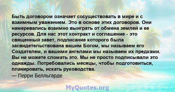 Быть договором означает сосуществовать в мире и с взаимным уважением. Это в основе этих договоров. Они намеревались взаимно выиграть от обмена землей и ее ресурсов. Для нас этот контракт и соглашение - это священный